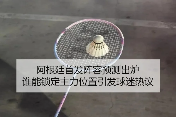 阿根廷首发阵容预测出炉 谁能锁定主力位置引发球迷热议